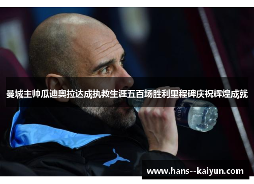 曼城主帅瓜迪奥拉达成执教生涯五百场胜利里程碑庆祝辉煌成就