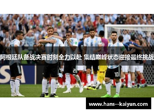 阿根廷队备战决赛时刻全力以赴 集结巅峰状态迎接最终挑战