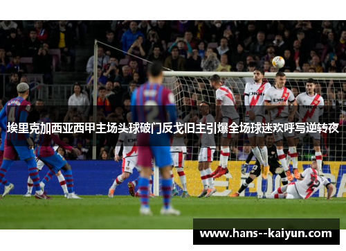 埃里克加西亚西甲主场头球破门反戈旧主引爆全场球迷欢呼写逆转夜 埃里克加西亚西甲主场头球破门反戈旧主引爆全场球迷欢呼写逆转夜